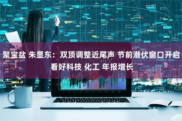 聚宝盆 朱显东：双顶调整近尾声 节前潜伏窗口开启 看好科技 化工 年报增长
