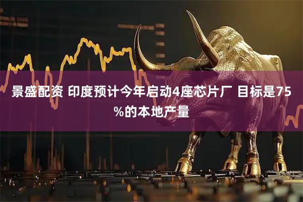 景盛配资 印度预计今年启动4座芯片厂 目标是75%的本地产量