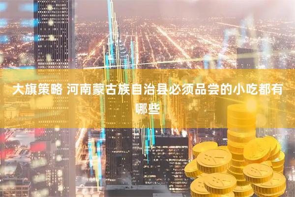 大旗策略 河南蒙古族自治县必须品尝的小吃都有哪些